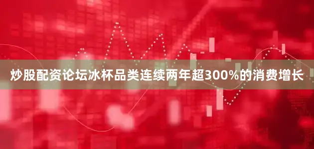 炒股配资论坛冰杯品类连续两年超300%的消费增长