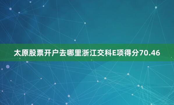 太原股票开户去哪里浙江交科E项得分70.46