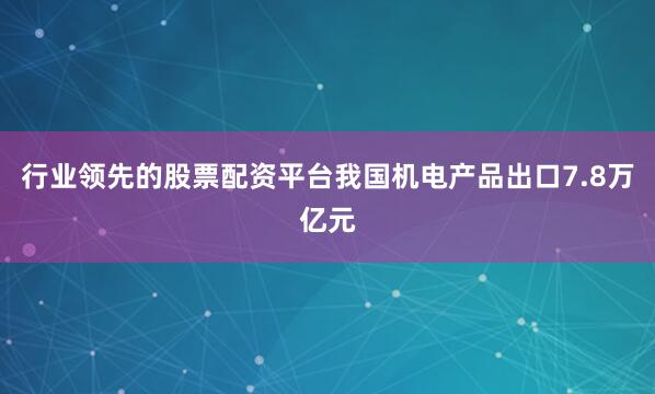 行业领先的股票配资平台我国机电产品出口7.8万亿元