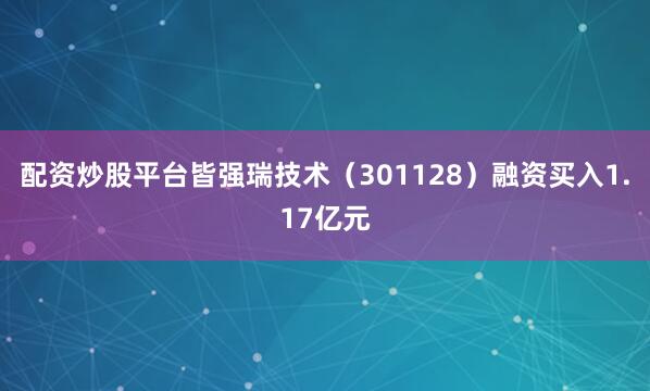 配资炒股平台皆强瑞技术（301128）融资买入1.17亿元