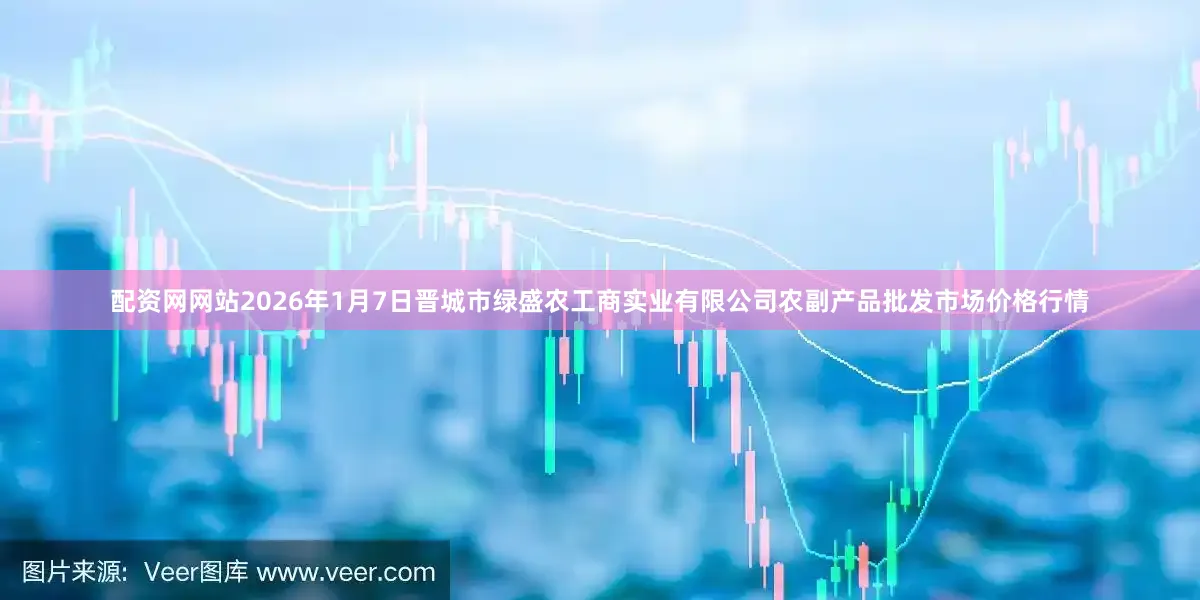 配资网网站2026年1月7日晋城市绿盛农工商实业有限公司农副产品批发市场价格行情