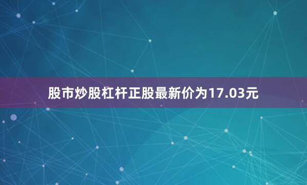 股市炒股杠杆正股最新价为17.03元