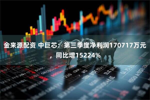 金来源配资 中巨芯：第三季度净利润170717万元，同比增15224%