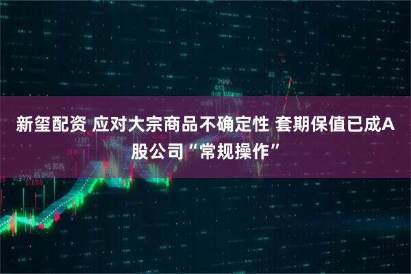 新玺配资 应对大宗商品不确定性 套期保值已成A股公司“常规操作”