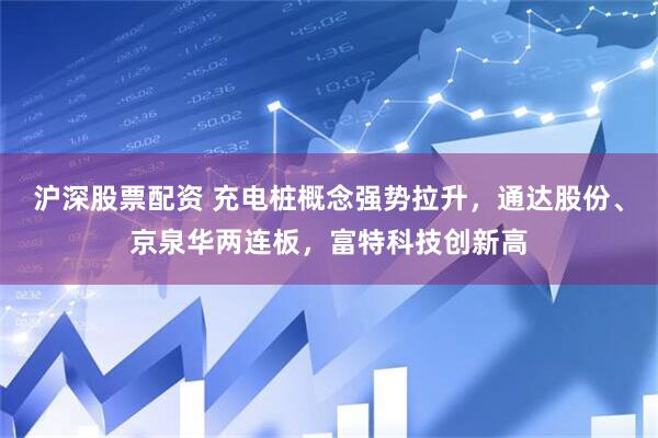 沪深股票配资 充电桩概念强势拉升，通达股份、京泉华两连板，富特科技创新高