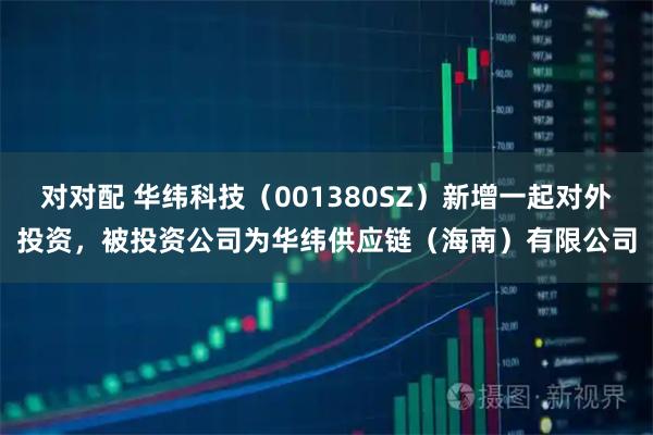 对对配 华纬科技（001380SZ）新增一起对外投资，被投资公司为华纬供应链（海南）有限公司