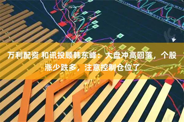 万利配资 和讯投顾韩东峰：大盘冲高回落，个股涨少跌多，注意控制仓位了