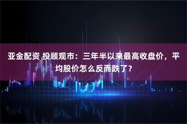 亚金配资 投顾观市：三年半以来最高收盘价，平均股价怎么反而跌了？
