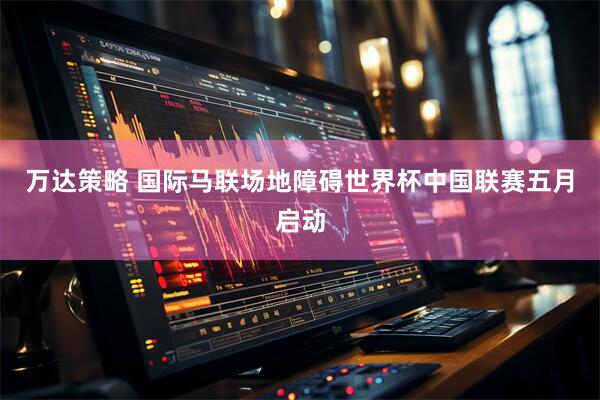 万达策略 国际马联场地障碍世界杯中国联赛五月启动