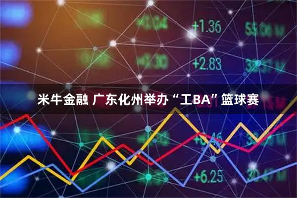 米牛金融 广东化州举办“工BA”篮球赛