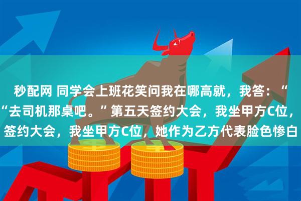 秒配网 同学会上班花笑问我在哪高就，我答：“企业打杂。”她挥手：“去司机那桌吧。”第五天签约大会，我坐甲方C位，她作为乙方代表脸色惨白
