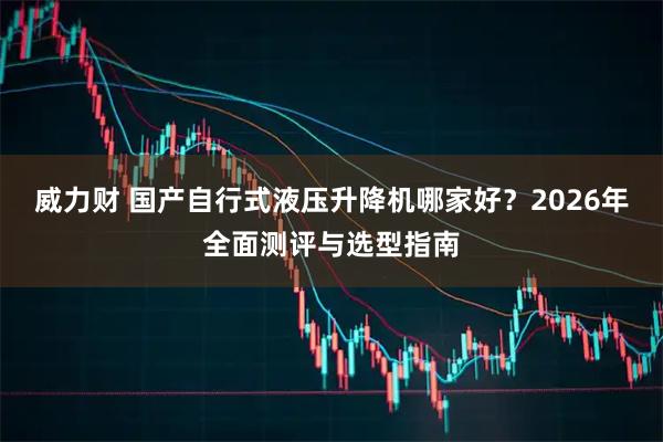 威力财 国产自行式液压升降机哪家好？2026年全面测评与选型指南