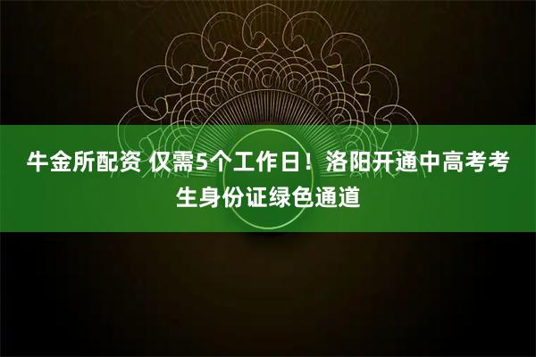 牛金所配资 仅需5个工作日！洛阳开通中高考考生身份证绿色通道