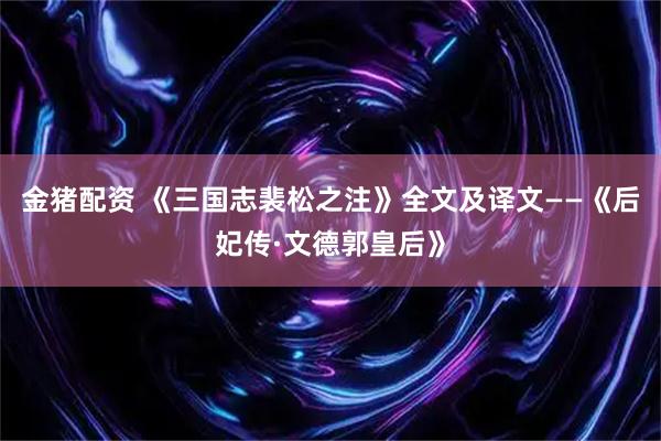 金猪配资 《三国志裴松之注》全文及译文——《后妃传·文德郭皇后》