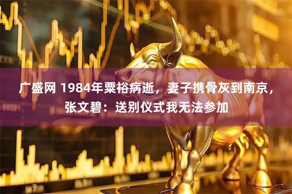 广盛网 1984年粟裕病逝,妻子携骨灰到南京,张文碧:送别仪式我无法参加