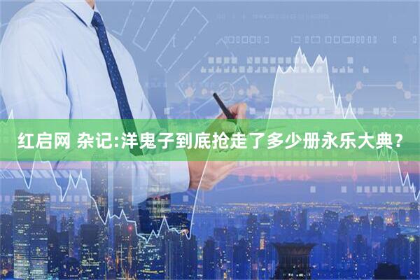 红启网 杂记:洋鬼子到底抢走了多少册永乐大典？