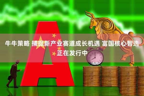 牛牛策略 捕捉新产业赛道成长机遇 富国核心智选正在发行中