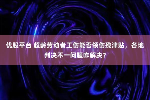 优股平台 超龄劳动者工伤能否领伤残津贴，各地判决不一问题咋解决？