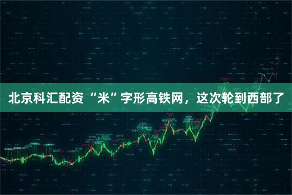 北京科汇配资 “米”字形高铁网，这次轮到西部了