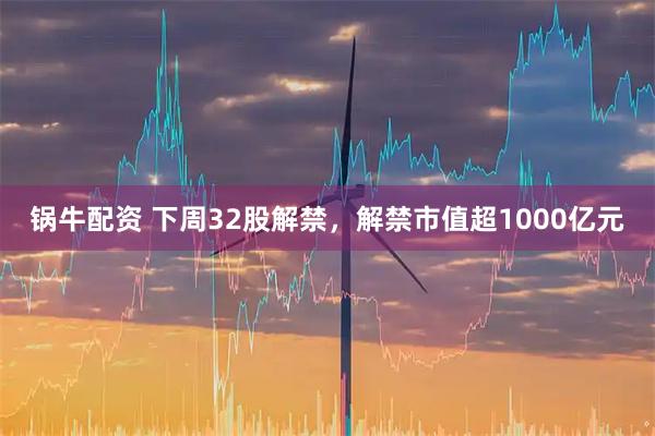 锅牛配资 下周32股解禁,解禁市值超1000亿元