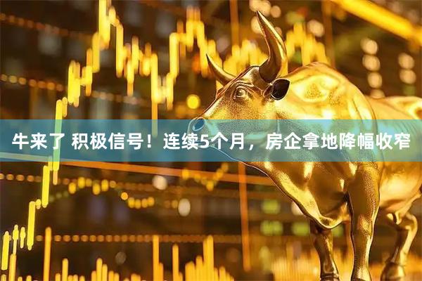 牛来了 积极信号！连续5个月，房企拿地降幅收窄