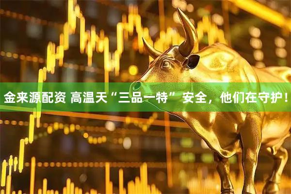 金来源配资 高温天“三品一特” 安全，他们在守护！