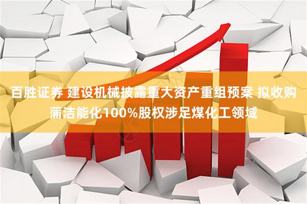 百胜证券 建设机械披露重大资产重组预案 拟收购蒲洁能化100%股权涉足煤化工领域
