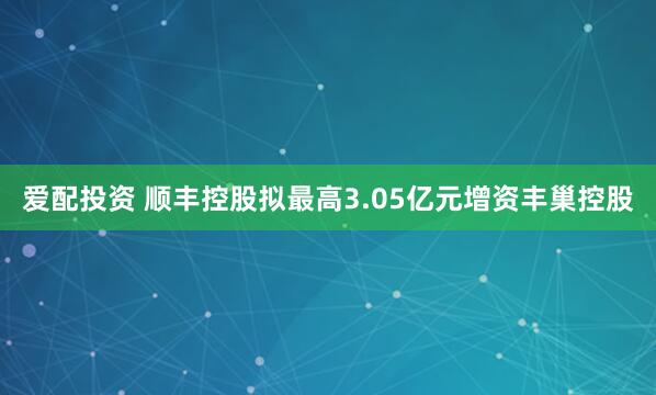 爱配投资 顺丰控股拟最高3.05亿元增资丰巢控股
