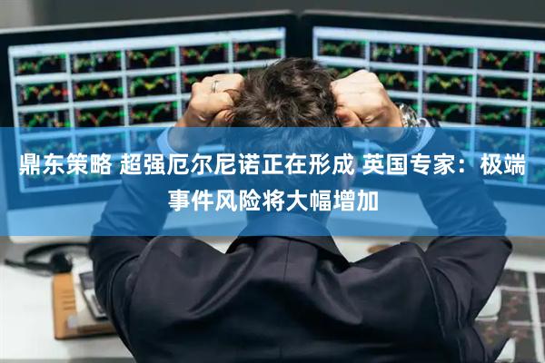 鼎东策略 超强厄尔尼诺正在形成 英国专家：极端事件风险将大幅增加