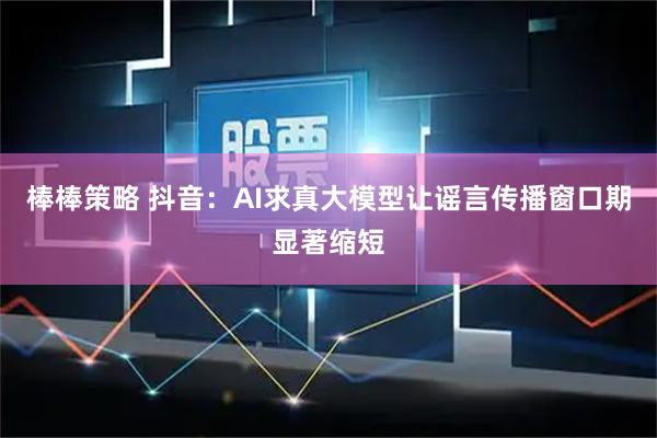 棒棒策略 抖音：AI求真大模型让谣言传播窗口期显著缩短